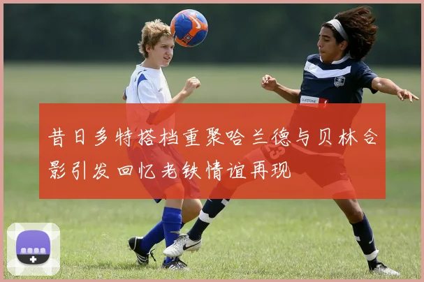 昔日多特搭档重聚哈兰德与贝林合影引发回忆老铁情谊再现
