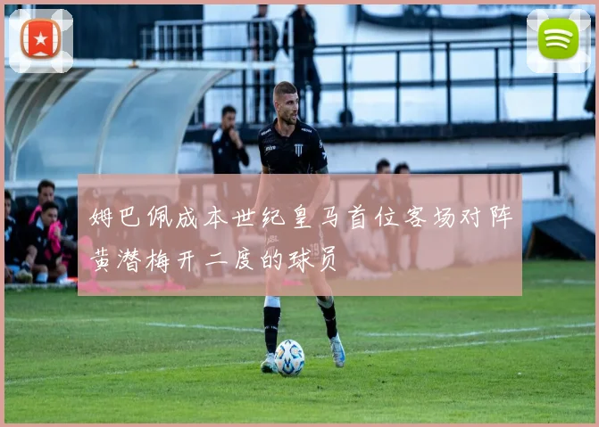 姆巴佩成本世纪皇马首位客场对阵黄潜梅开二度的球员