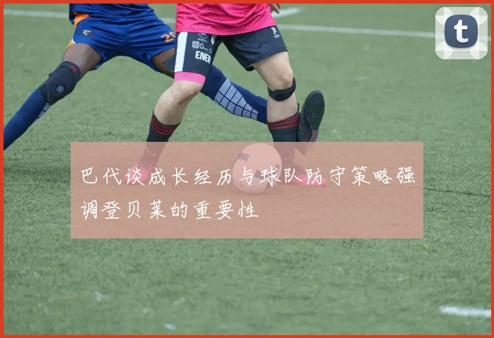 巴代谈成长经历与球队防守策略强调登贝莱的重要性