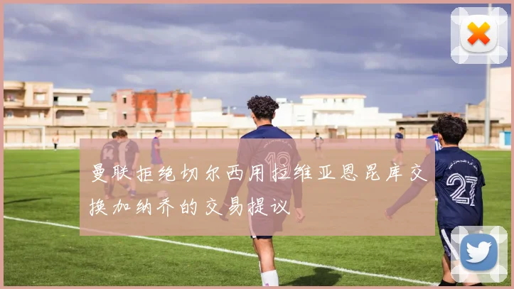 曼联拒绝切尔西用拉维亚恩昆库交换加纳乔的交易提议
