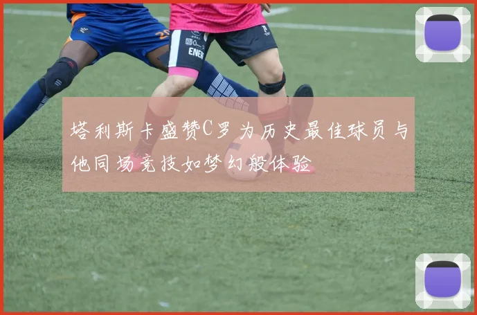 塔利斯卡盛赞C罗为历史最佳球员与他同场竞技如梦幻般体验