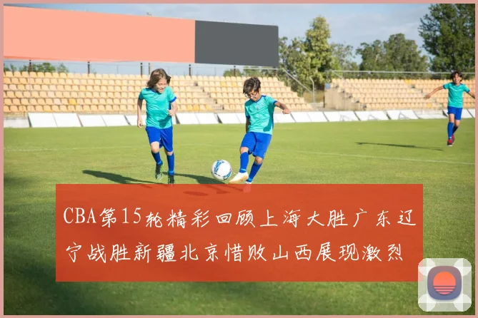 CBA第15轮精彩回顾上海大胜广东辽宁战胜新疆北京惜败山西展现激烈竞争