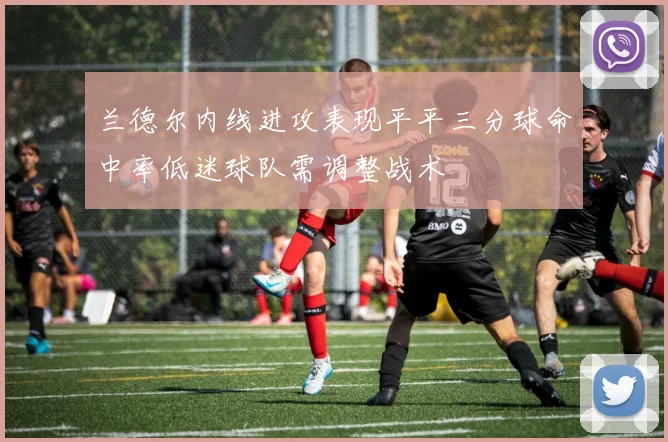 兰德尔内线进攻表现平平三分球命中率低迷球队需调整战术