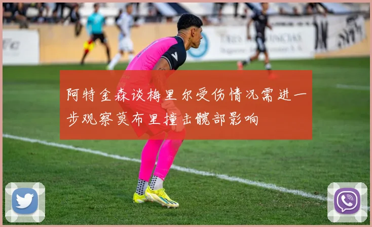 阿特金森谈梅里尔受伤情况需进一步观察莫布里撞击髋部影响