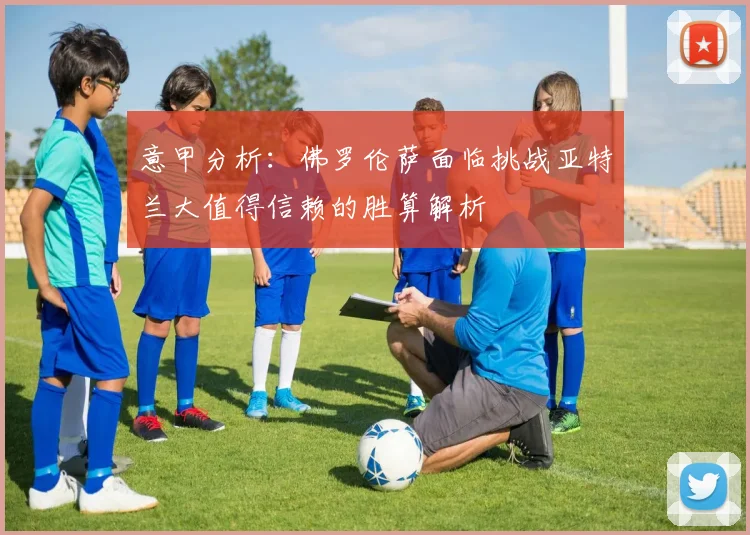 意甲分析：佛罗伦萨面临挑战亚特兰大值得信赖的胜算解析