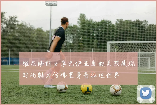 维尼修斯分享巴伊亚度假美照展现时尚魅力仿佛置身普拉达世界