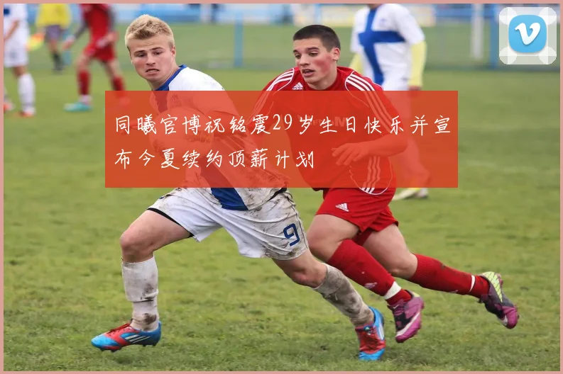 同曦官博祝铭震29岁生日快乐并宣布今夏续约顶薪计划